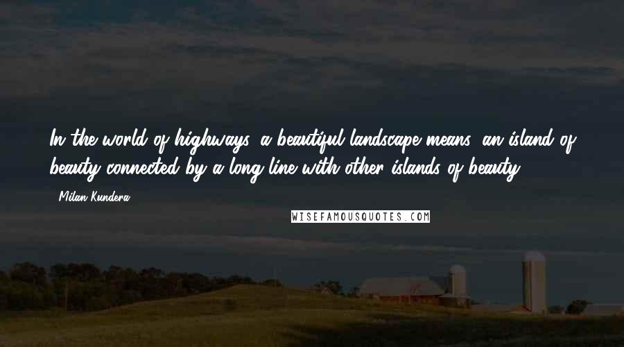 Milan Kundera Quotes: In the world of highways, a beautiful landscape means: an island of beauty connected by a long line with other islands of beauty.