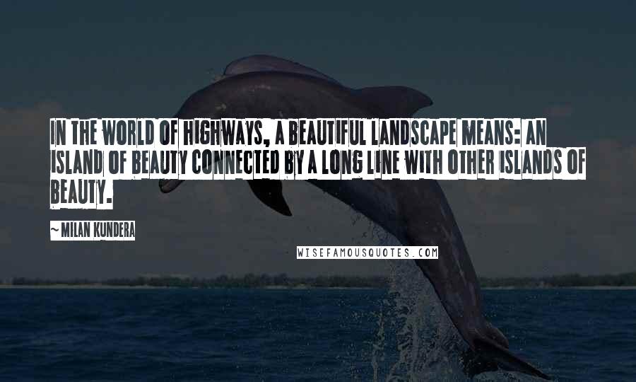 Milan Kundera Quotes: In the world of highways, a beautiful landscape means: an island of beauty connected by a long line with other islands of beauty.