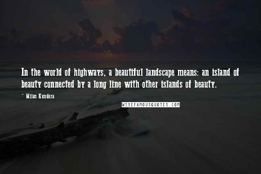 Milan Kundera Quotes: In the world of highways, a beautiful landscape means: an island of beauty connected by a long line with other islands of beauty.