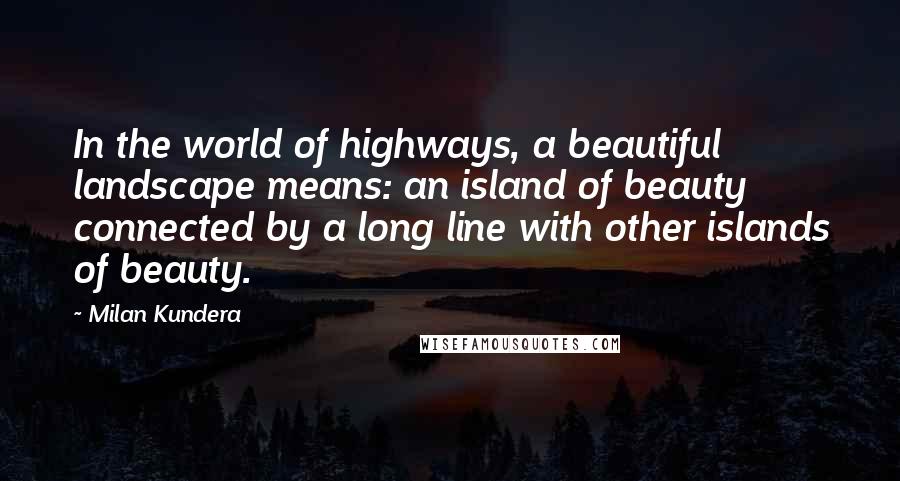 Milan Kundera Quotes: In the world of highways, a beautiful landscape means: an island of beauty connected by a long line with other islands of beauty.