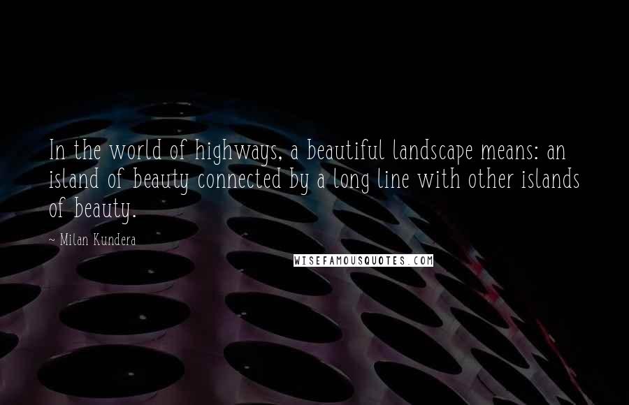 Milan Kundera Quotes: In the world of highways, a beautiful landscape means: an island of beauty connected by a long line with other islands of beauty.