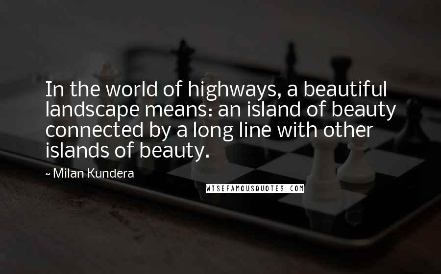 Milan Kundera Quotes: In the world of highways, a beautiful landscape means: an island of beauty connected by a long line with other islands of beauty.