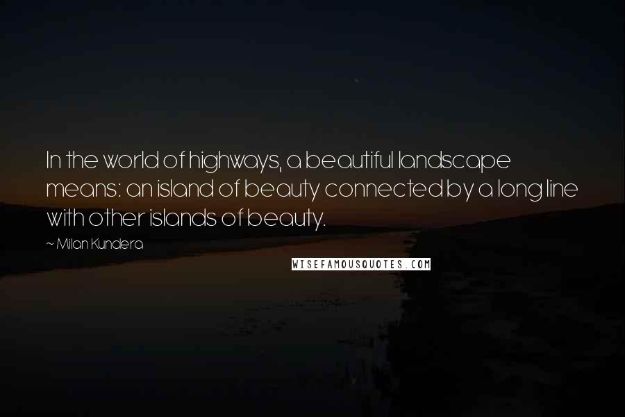 Milan Kundera Quotes: In the world of highways, a beautiful landscape means: an island of beauty connected by a long line with other islands of beauty.