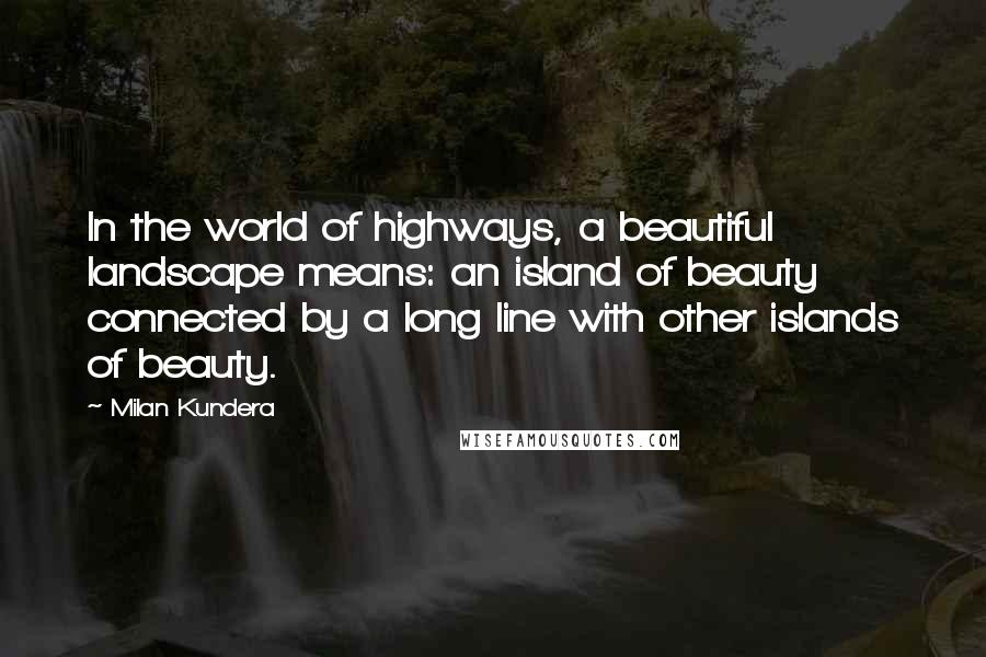 Milan Kundera Quotes: In the world of highways, a beautiful landscape means: an island of beauty connected by a long line with other islands of beauty.