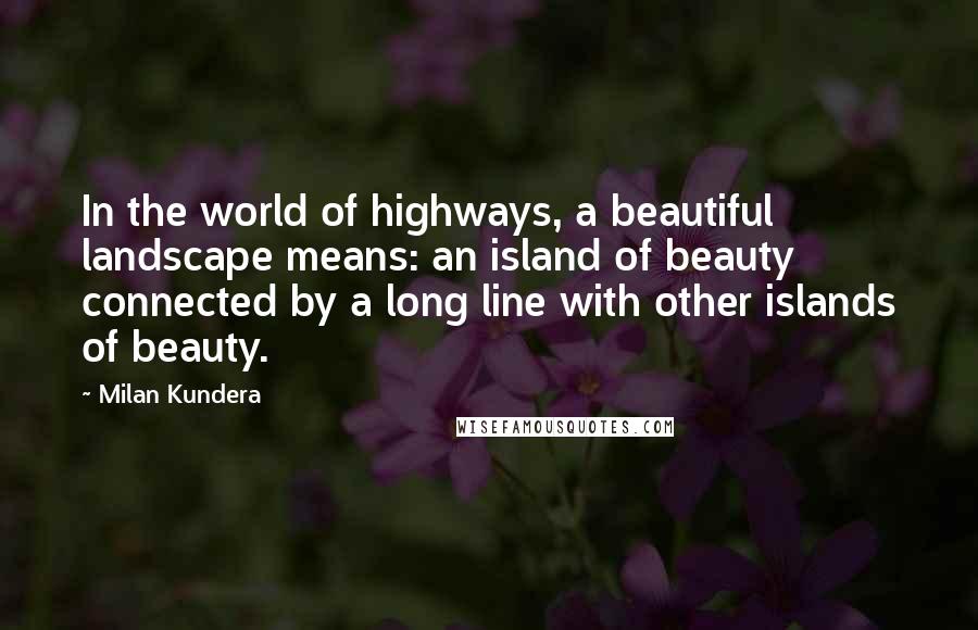 Milan Kundera Quotes: In the world of highways, a beautiful landscape means: an island of beauty connected by a long line with other islands of beauty.