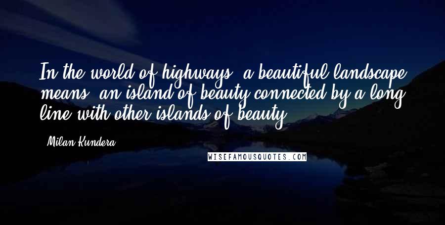 Milan Kundera Quotes: In the world of highways, a beautiful landscape means: an island of beauty connected by a long line with other islands of beauty.