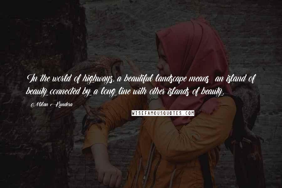 Milan Kundera Quotes: In the world of highways, a beautiful landscape means: an island of beauty connected by a long line with other islands of beauty.