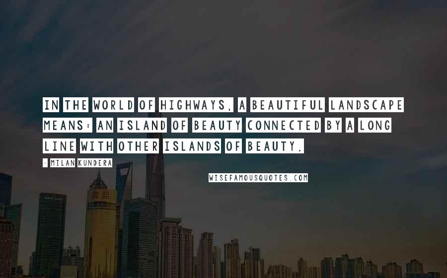 Milan Kundera Quotes: In the world of highways, a beautiful landscape means: an island of beauty connected by a long line with other islands of beauty.