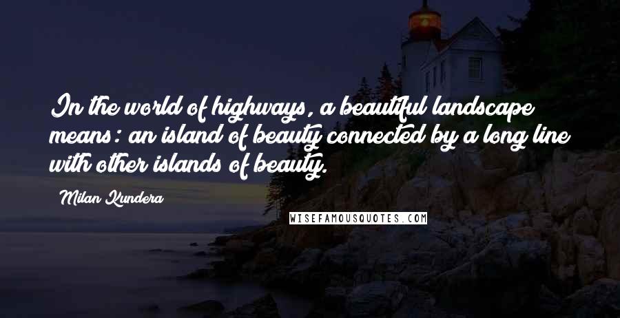 Milan Kundera Quotes: In the world of highways, a beautiful landscape means: an island of beauty connected by a long line with other islands of beauty.