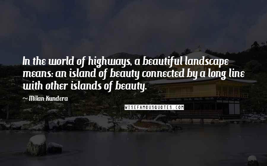 Milan Kundera Quotes: In the world of highways, a beautiful landscape means: an island of beauty connected by a long line with other islands of beauty.