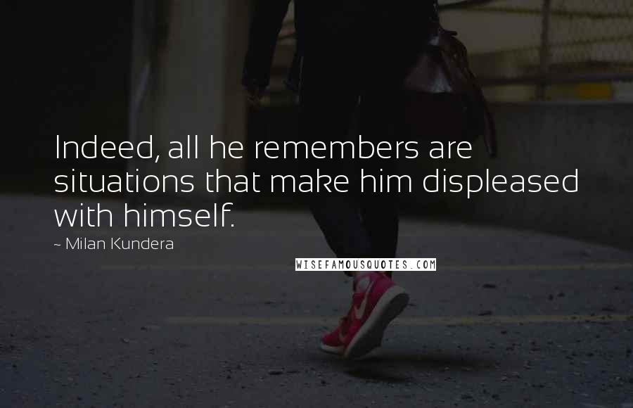 Milan Kundera Quotes: Indeed, all he remembers are situations that make him displeased with himself.