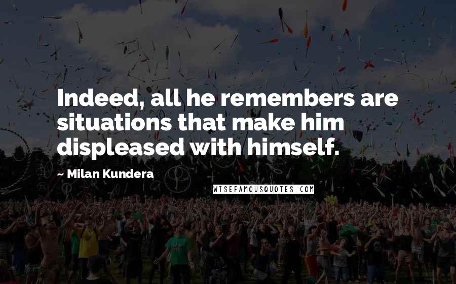 Milan Kundera Quotes: Indeed, all he remembers are situations that make him displeased with himself.