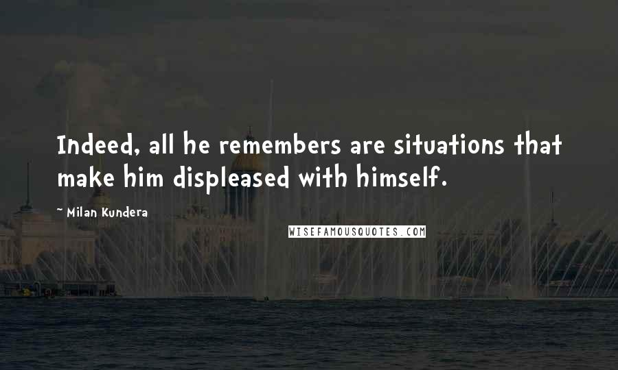 Milan Kundera Quotes: Indeed, all he remembers are situations that make him displeased with himself.