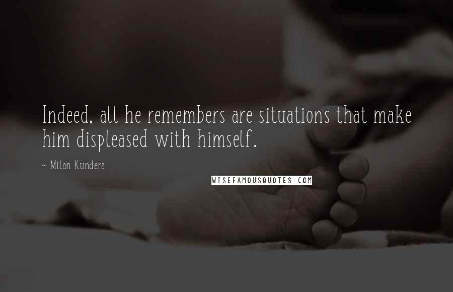 Milan Kundera Quotes: Indeed, all he remembers are situations that make him displeased with himself.