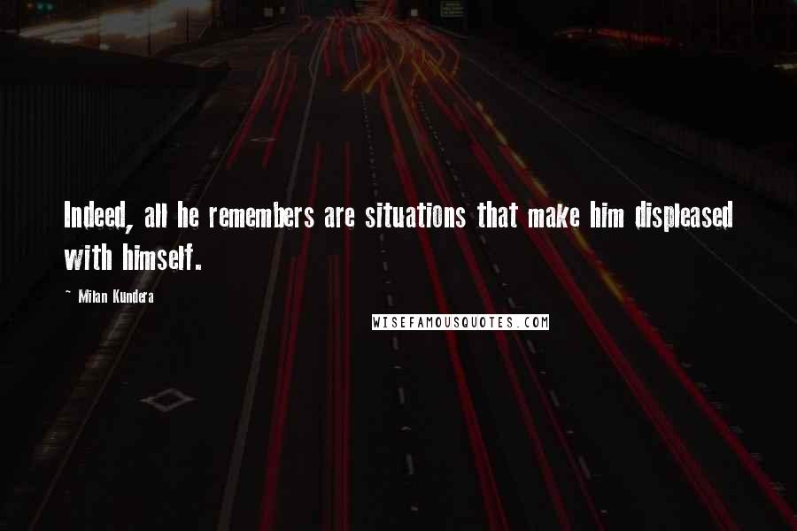 Milan Kundera Quotes: Indeed, all he remembers are situations that make him displeased with himself.