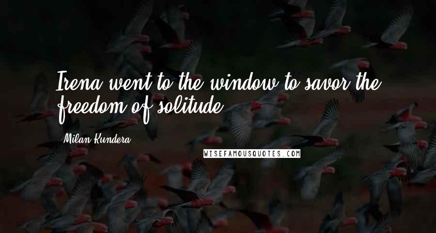 Milan Kundera Quotes: Irena went to the window to savor the freedom of solitude.