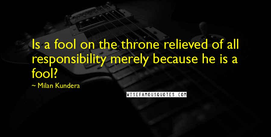 Milan Kundera Quotes: Is a fool on the throne relieved of all responsibility merely because he is a fool?