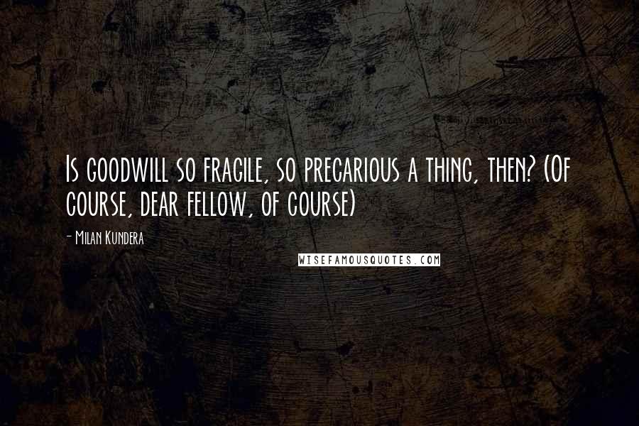 Milan Kundera Quotes: Is goodwill so fragile, so precarious a thing, then? (Of course, dear fellow, of course)