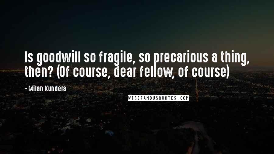 Milan Kundera Quotes: Is goodwill so fragile, so precarious a thing, then? (Of course, dear fellow, of course)