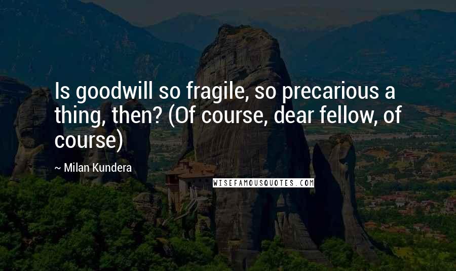 Milan Kundera Quotes: Is goodwill so fragile, so precarious a thing, then? (Of course, dear fellow, of course)
