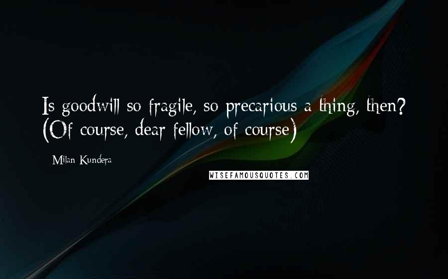 Milan Kundera Quotes: Is goodwill so fragile, so precarious a thing, then? (Of course, dear fellow, of course)