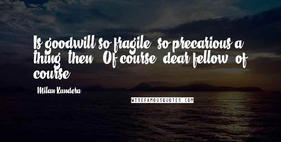 Milan Kundera Quotes: Is goodwill so fragile, so precarious a thing, then? (Of course, dear fellow, of course)