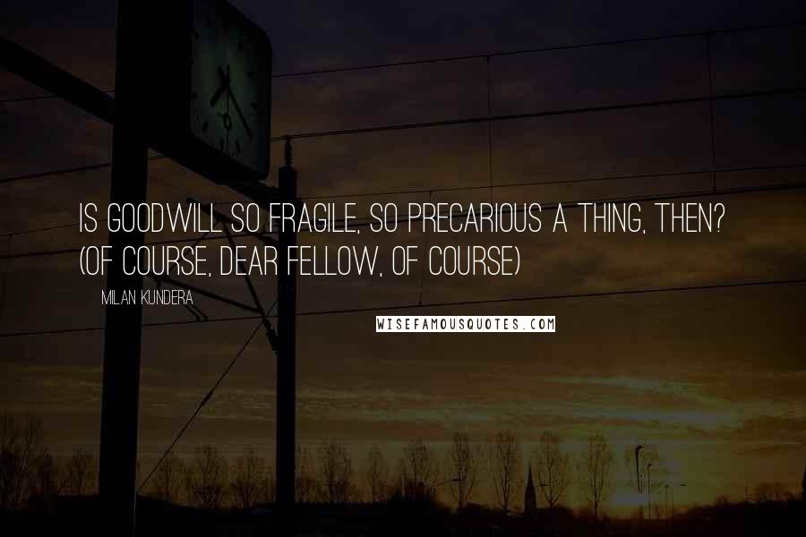 Milan Kundera Quotes: Is goodwill so fragile, so precarious a thing, then? (Of course, dear fellow, of course)