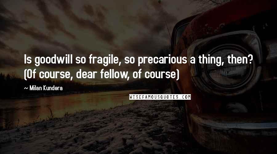 Milan Kundera Quotes: Is goodwill so fragile, so precarious a thing, then? (Of course, dear fellow, of course)