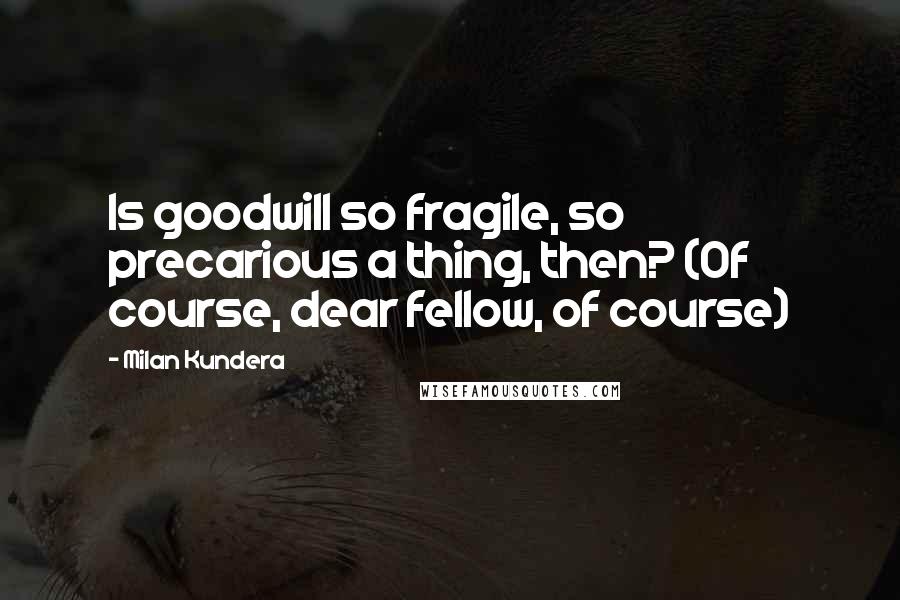 Milan Kundera Quotes: Is goodwill so fragile, so precarious a thing, then? (Of course, dear fellow, of course)