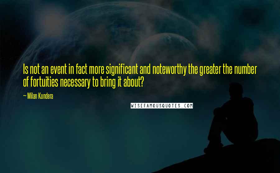 Milan Kundera Quotes: Is not an event in fact more significant and noteworthy the greater the number of fortuities necessary to bring it about?