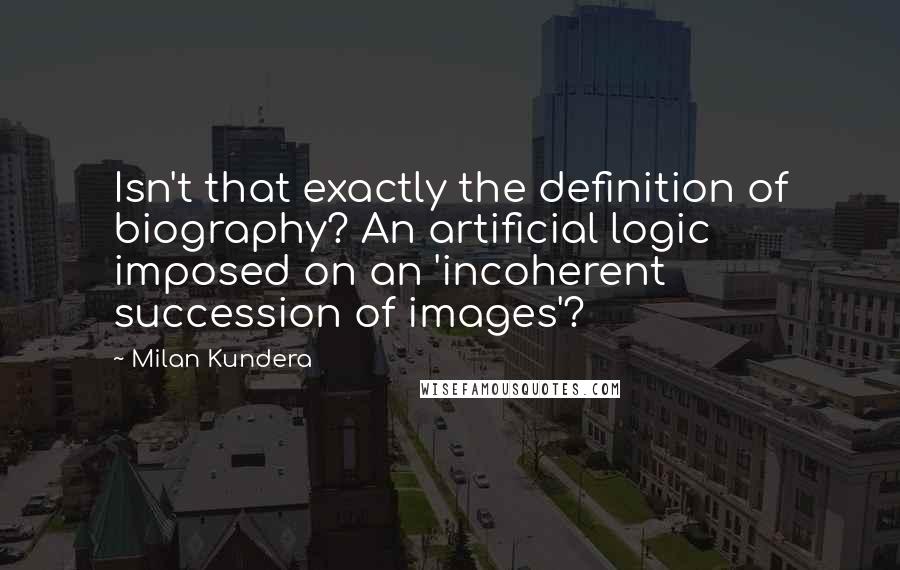 Milan Kundera Quotes: Isn't that exactly the definition of biography? An artificial logic imposed on an 'incoherent succession of images'?