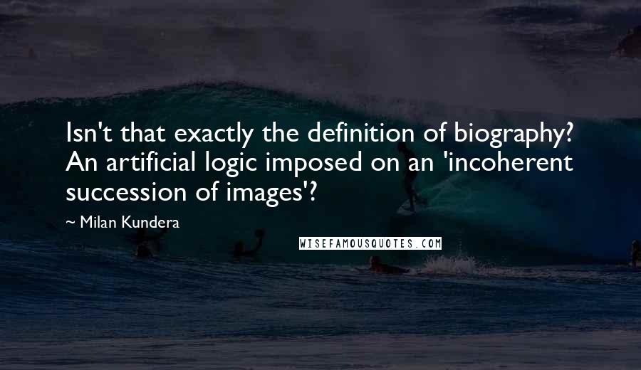 Milan Kundera Quotes: Isn't that exactly the definition of biography? An artificial logic imposed on an 'incoherent succession of images'?