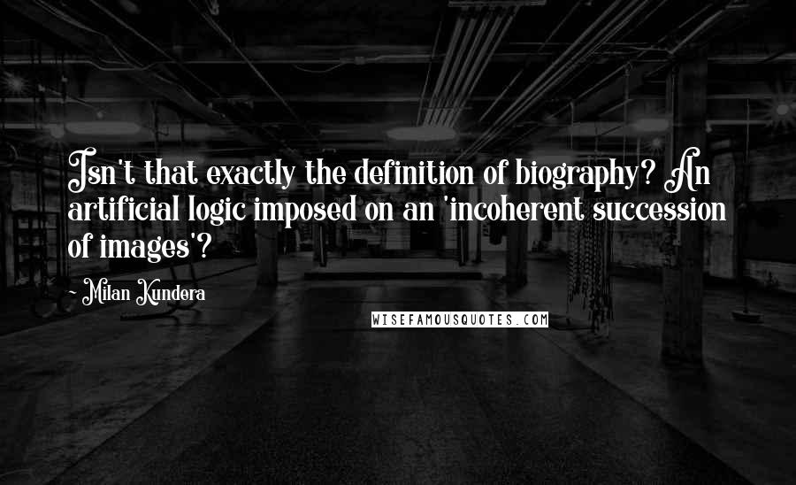 Milan Kundera Quotes: Isn't that exactly the definition of biography? An artificial logic imposed on an 'incoherent succession of images'?