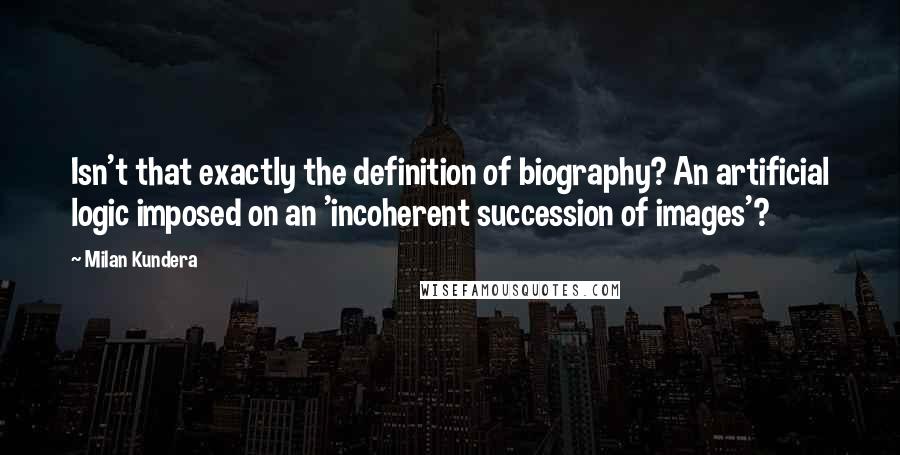 Milan Kundera Quotes: Isn't that exactly the definition of biography? An artificial logic imposed on an 'incoherent succession of images'?