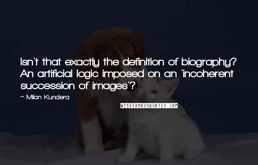 Milan Kundera Quotes: Isn't that exactly the definition of biography? An artificial logic imposed on an 'incoherent succession of images'?