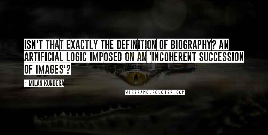 Milan Kundera Quotes: Isn't that exactly the definition of biography? An artificial logic imposed on an 'incoherent succession of images'?