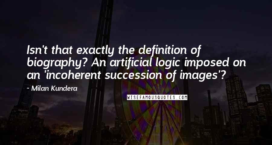 Milan Kundera Quotes: Isn't that exactly the definition of biography? An artificial logic imposed on an 'incoherent succession of images'?