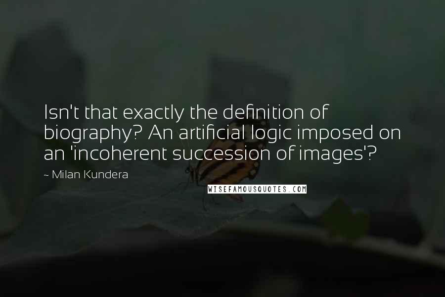 Milan Kundera Quotes: Isn't that exactly the definition of biography? An artificial logic imposed on an 'incoherent succession of images'?