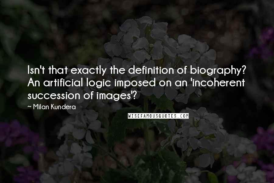 Milan Kundera Quotes: Isn't that exactly the definition of biography? An artificial logic imposed on an 'incoherent succession of images'?