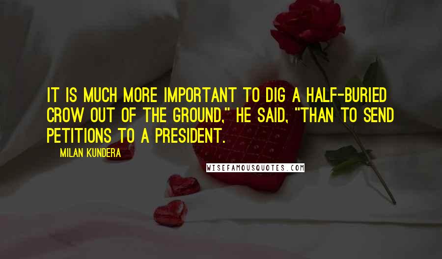 Milan Kundera Quotes: It is much more important to dig a half-buried crow out of the ground," he said, "than to send petitions to a president.