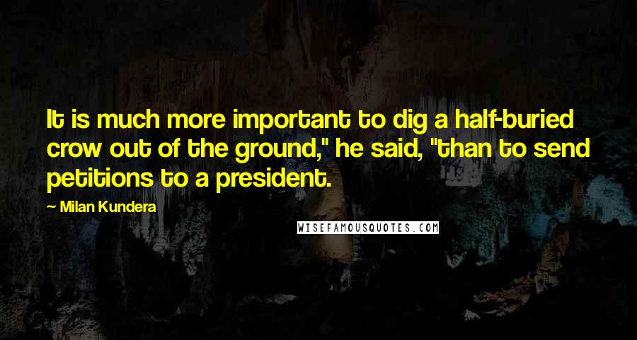 Milan Kundera Quotes: It is much more important to dig a half-buried crow out of the ground," he said, "than to send petitions to a president.