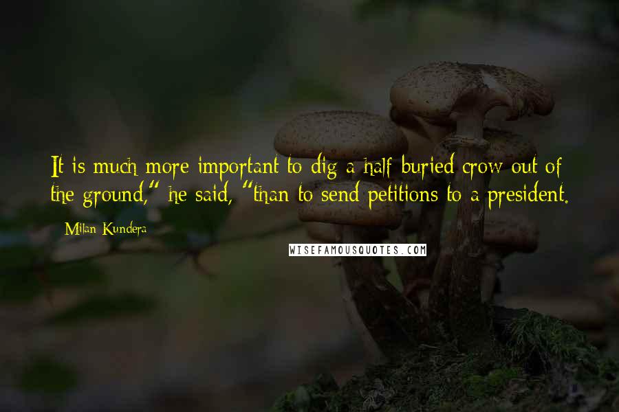 Milan Kundera Quotes: It is much more important to dig a half-buried crow out of the ground," he said, "than to send petitions to a president.