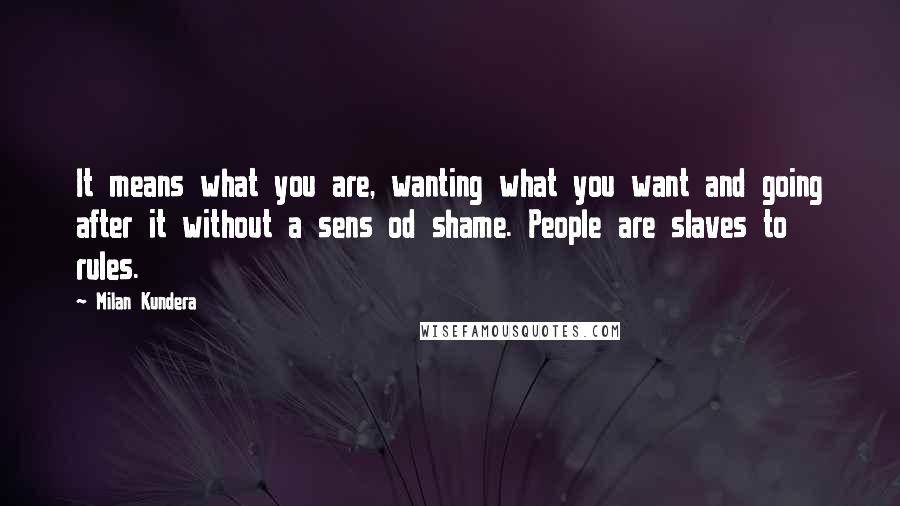 Milan Kundera Quotes: It means what you are, wanting what you want and going after it without a sens od shame. People are slaves to rules.