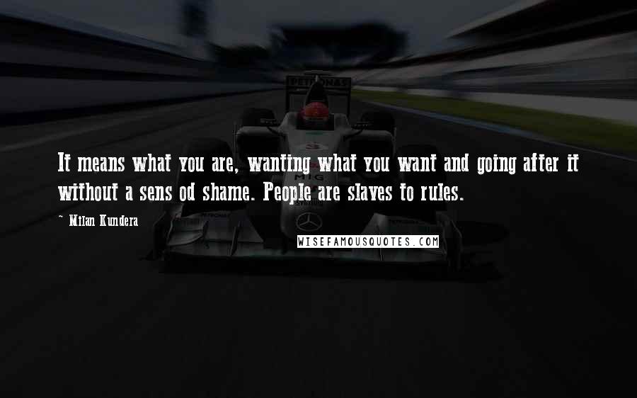 Milan Kundera Quotes: It means what you are, wanting what you want and going after it without a sens od shame. People are slaves to rules.