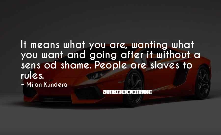 Milan Kundera Quotes: It means what you are, wanting what you want and going after it without a sens od shame. People are slaves to rules.