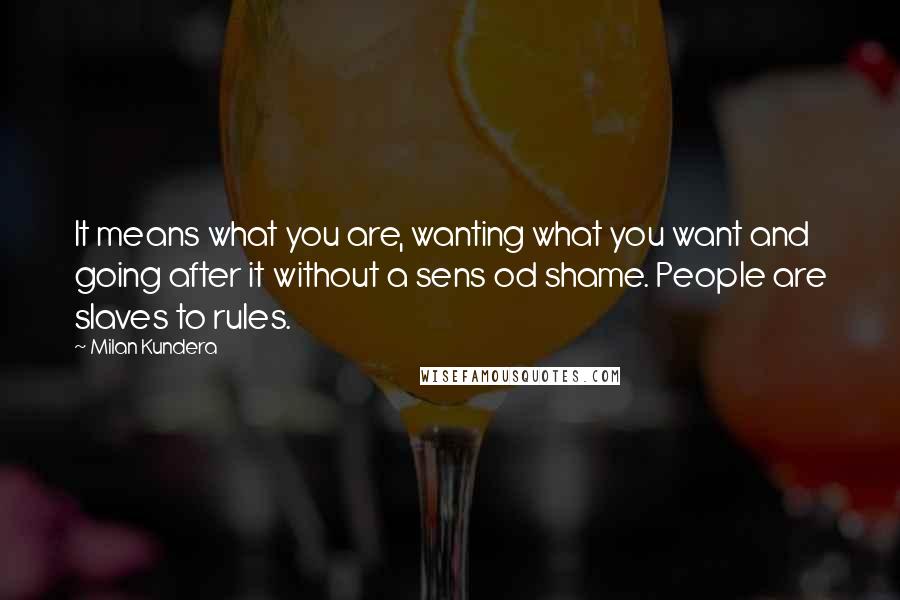 Milan Kundera Quotes: It means what you are, wanting what you want and going after it without a sens od shame. People are slaves to rules.