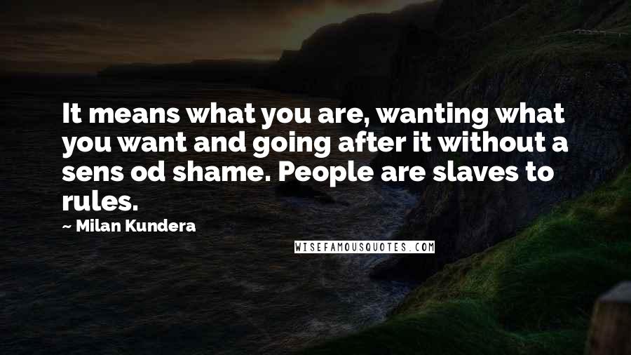 Milan Kundera Quotes: It means what you are, wanting what you want and going after it without a sens od shame. People are slaves to rules.