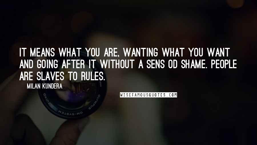 Milan Kundera Quotes: It means what you are, wanting what you want and going after it without a sens od shame. People are slaves to rules.