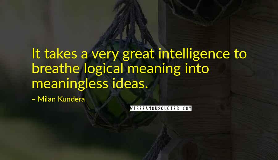 Milan Kundera Quotes: It takes a very great intelligence to breathe logical meaning into meaningless ideas.