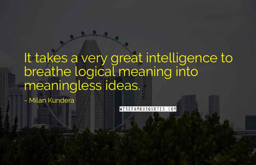 Milan Kundera Quotes: It takes a very great intelligence to breathe logical meaning into meaningless ideas.